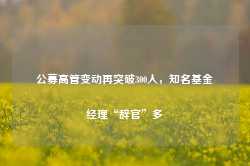 公募高管变动再突破300人，知名基金经理“辞官”多