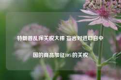 特朗普乱挥关税大棒 妄言对进口自中国的商品加征10%的关税